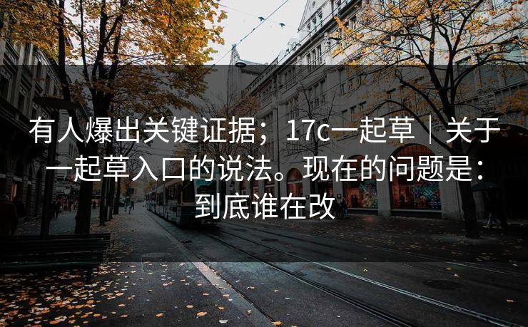 有人爆出关键证据;17c一起草|关于一起草入口的说法。现在的问题是:到底谁在改 第1张 有人爆出关键证据;17c一起草|关于一起草入口的说法。现在的问题是:到底谁在改 第1张