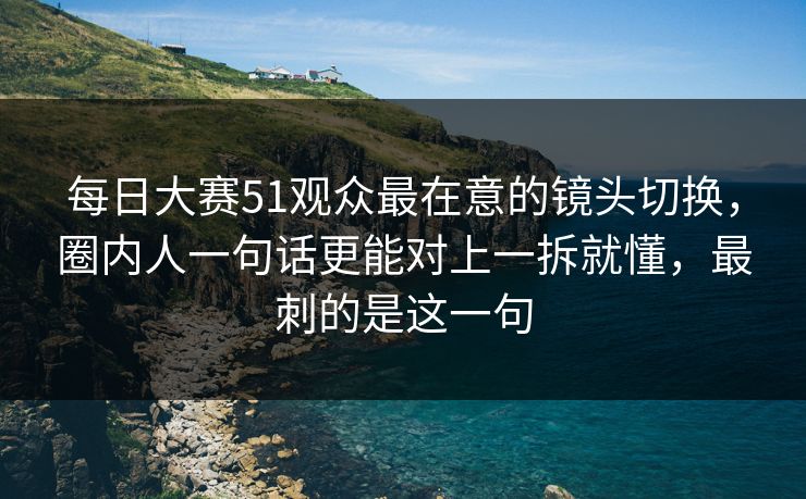 每日大赛51观众最在意的镜头切换，圈内人一句话更能对上一拆就懂，最刺的是这一句  第1张