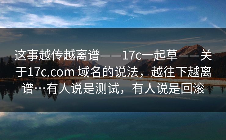 这事越传越离谱——17c一起草——关于17c.com 域名的说法，越往下越离谱…有人说是测试，有人说是回滚  第1张