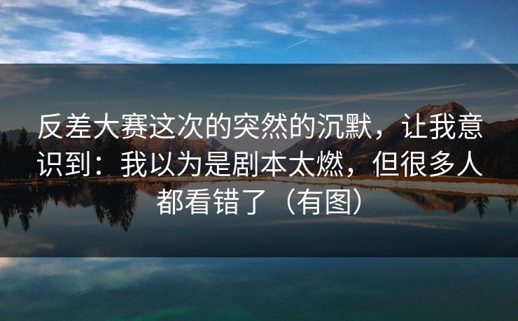 反差大赛这次的突然的沉默，让我意识到：我以为是剧本太燃，但很多人都看错了（有图）  第1张