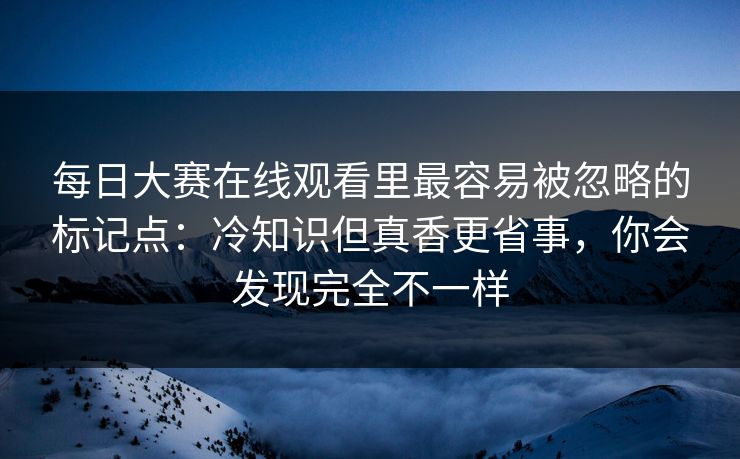 每日大赛在线观看里最容易被忽略的标记点：冷知识但真香更省事，你会发现完全不一样  第1张